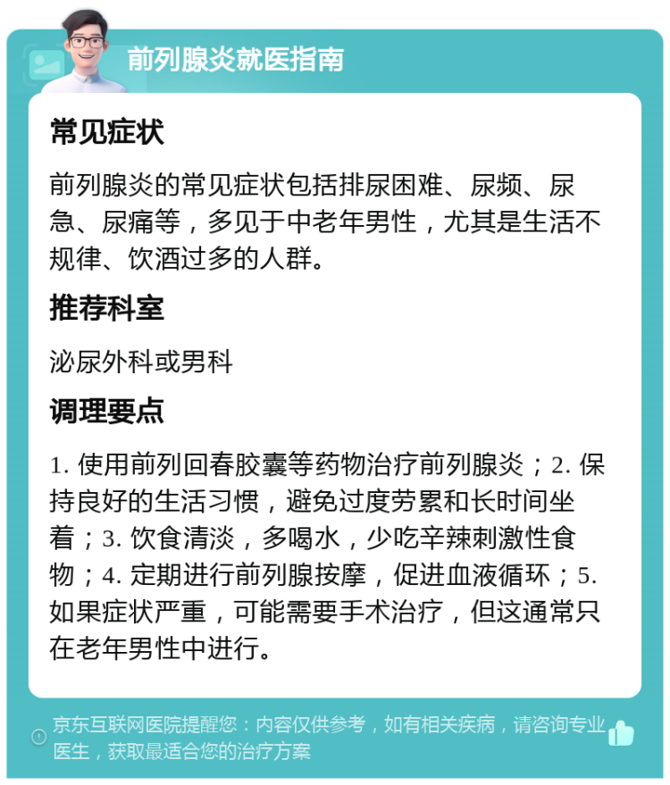 前列腺炎就医指南 常见症状 前列腺炎的常见症状包括排尿困难、尿频、尿急、尿痛等，多见于中老年男性，尤其是生活不规律、饮酒过多的人群。 推荐科室 泌尿外科或男科 调理要点 1. 使用前列回春胶囊等药物治疗前列腺炎；2. 保持良好的生活习惯，避免过度劳累和长时间坐着；3. 饮食清淡，多喝水，少吃辛辣刺激性食物；4. 定期进行前列腺按摩，促进血液循环；5. 如果症状严重，可能需要手术治疗，但这通常只在老年男性中进行。