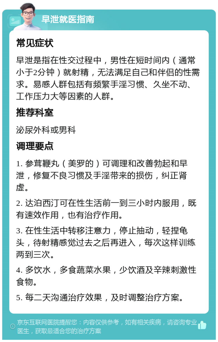 早泄就医指南 常见症状 早泄是指在性交过程中，男性在短时间内（通常小于2分钟）就射精，无法满足自己和伴侣的性需求。易感人群包括有频繁手淫习惯、久坐不动、工作压力大等因素的人群。 推荐科室 泌尿外科或男科 调理要点 1. 参茸鞭丸（美罗的）可调理和改善勃起和早泄，修复不良习惯及手淫带来的损伤，纠正肾虚。 2. 达泊西汀可在性生活前一到三小时内服用，既有速效作用，也有治疗作用。 3. 在性生活中转移注意力，停止抽动，轻捏龟头，待射精感觉过去之后再进入，每次这样训练两到三次。 4. 多饮水，多食蔬菜水果，少饮酒及辛辣刺激性食物。 5. 每二天沟通治疗效果，及时调整治疗方案。