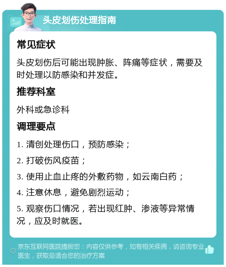 头皮划伤处理指南 常见症状 头皮划伤后可能出现肿胀、阵痛等症状，需要及时处理以防感染和并发症。 推荐科室 外科或急诊科 调理要点 1. 清创处理伤口，预防感染； 2. 打破伤风疫苗； 3. 使用止血止疼的外敷药物，如云南白药； 4. 注意休息，避免剧烈运动； 5. 观察伤口情况，若出现红肿、渗液等异常情况，应及时就医。