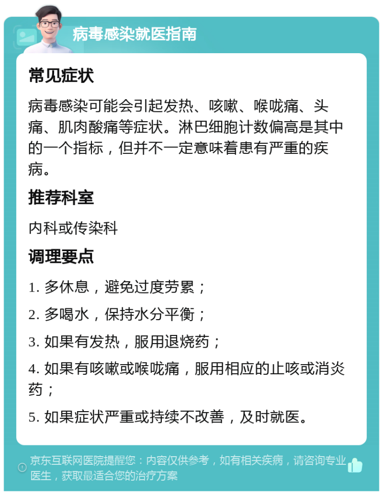 病毒感染就医指南 常见症状 病毒感染可能会引起发热、咳嗽、喉咙痛、头痛、肌肉酸痛等症状。淋巴细胞计数偏高是其中的一个指标，但并不一定意味着患有严重的疾病。 推荐科室 内科或传染科 调理要点 1. 多休息，避免过度劳累； 2. 多喝水，保持水分平衡； 3. 如果有发热，服用退烧药； 4. 如果有咳嗽或喉咙痛，服用相应的止咳或消炎药； 5. 如果症状严重或持续不改善，及时就医。