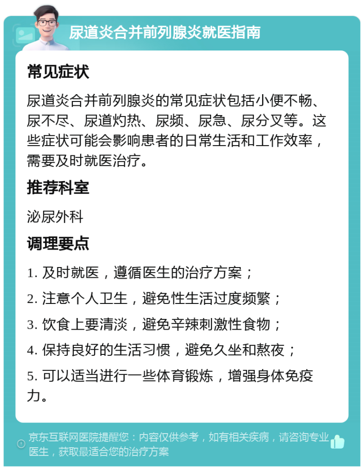 尿道炎合并前列腺炎就医指南 常见症状 尿道炎合并前列腺炎的常见症状包括小便不畅、尿不尽、尿道灼热、尿频、尿急、尿分叉等。这些症状可能会影响患者的日常生活和工作效率，需要及时就医治疗。 推荐科室 泌尿外科 调理要点 1. 及时就医，遵循医生的治疗方案； 2. 注意个人卫生，避免性生活过度频繁； 3. 饮食上要清淡，避免辛辣刺激性食物； 4. 保持良好的生活习惯，避免久坐和熬夜； 5. 可以适当进行一些体育锻炼，增强身体免疫力。