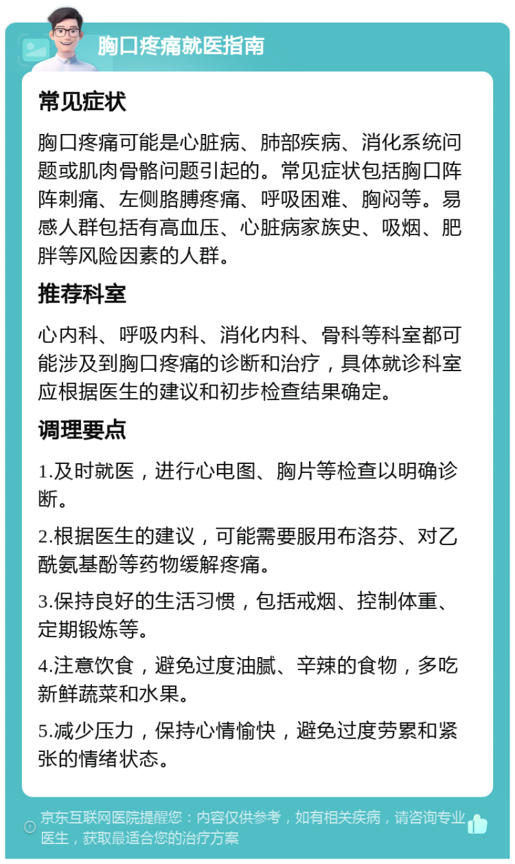 胸口疼痛就医指南 常见症状 胸口疼痛可能是心脏病、肺部疾病、消化系统问题或肌肉骨骼问题引起的。常见症状包括胸口阵阵刺痛、左侧胳膊疼痛、呼吸困难、胸闷等。易感人群包括有高血压、心脏病家族史、吸烟、肥胖等风险因素的人群。 推荐科室 心内科、呼吸内科、消化内科、骨科等科室都可能涉及到胸口疼痛的诊断和治疗，具体就诊科室应根据医生的建议和初步检查结果确定。 调理要点 1.及时就医，进行心电图、胸片等检查以明确诊断。 2.根据医生的建议，可能需要服用布洛芬、对乙酰氨基酚等药物缓解疼痛。 3.保持良好的生活习惯，包括戒烟、控制体重、定期锻炼等。 4.注意饮食，避免过度油腻、辛辣的食物，多吃新鲜蔬菜和水果。 5.减少压力，保持心情愉快，避免过度劳累和紧张的情绪状态。