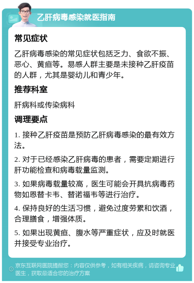 乙肝病毒感染就医指南 常见症状 乙肝病毒感染的常见症状包括乏力、食欲不振、恶心、黄疸等。易感人群主要是未接种乙肝疫苗的人群，尤其是婴幼儿和青少年。 推荐科室 肝病科或传染病科 调理要点 1. 接种乙肝疫苗是预防乙肝病毒感染的最有效方法。 2. 对于已经感染乙肝病毒的患者，需要定期进行肝功能检查和病毒载量监测。 3. 如果病毒载量较高，医生可能会开具抗病毒药物如恩替卡韦、替诺福韦等进行治疗。 4. 保持良好的生活习惯，避免过度劳累和饮酒，合理膳食，增强体质。 5. 如果出现黄疸、腹水等严重症状，应及时就医并接受专业治疗。