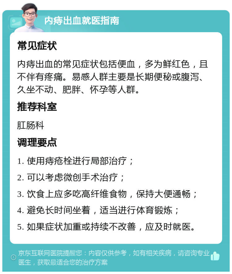 内痔出血就医指南 常见症状 内痔出血的常见症状包括便血，多为鲜红色，且不伴有疼痛。易感人群主要是长期便秘或腹泻、久坐不动、肥胖、怀孕等人群。 推荐科室 肛肠科 调理要点 1. 使用痔疮栓进行局部治疗； 2. 可以考虑微创手术治疗； 3. 饮食上应多吃高纤维食物，保持大便通畅； 4. 避免长时间坐着，适当进行体育锻炼； 5. 如果症状加重或持续不改善，应及时就医。