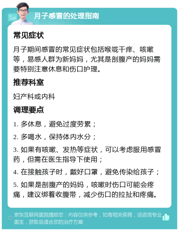 月子感冒的处理指南 常见症状 月子期间感冒的常见症状包括喉咙干痒、咳嗽等，易感人群为新妈妈，尤其是剖腹产的妈妈需要特别注意休息和伤口护理。 推荐科室 妇产科或内科 调理要点 1. 多休息，避免过度劳累； 2. 多喝水，保持体内水分； 3. 如果有咳嗽、发热等症状，可以考虑服用感冒药，但需在医生指导下使用； 4. 在接触孩子时，戴好口罩，避免传染给孩子； 5. 如果是剖腹产的妈妈，咳嗽时伤口可能会疼痛，建议绑着收腹带，减少伤口的拉扯和疼痛。