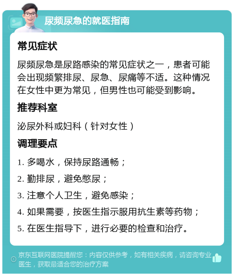 尿频尿急的就医指南 常见症状 尿频尿急是尿路感染的常见症状之一，患者可能会出现频繁排尿、尿急、尿痛等不适。这种情况在女性中更为常见，但男性也可能受到影响。 推荐科室 泌尿外科或妇科（针对女性） 调理要点 1. 多喝水，保持尿路通畅； 2. 勤排尿，避免憋尿； 3. 注意个人卫生，避免感染； 4. 如果需要，按医生指示服用抗生素等药物； 5. 在医生指导下，进行必要的检查和治疗。