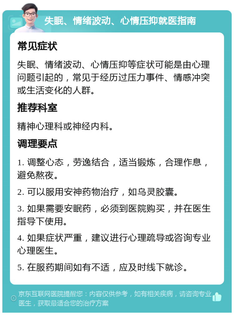 失眠、情绪波动、心情压抑就医指南 常见症状 失眠、情绪波动、心情压抑等症状可能是由心理问题引起的，常见于经历过压力事件、情感冲突或生活变化的人群。 推荐科室 精神心理科或神经内科。 调理要点 1. 调整心态，劳逸结合，适当锻炼，合理作息，避免熬夜。 2. 可以服用安神药物治疗，如乌灵胶囊。 3. 如果需要安眠药，必须到医院购买，并在医生指导下使用。 4. 如果症状严重，建议进行心理疏导或咨询专业心理医生。 5. 在服药期间如有不适，应及时线下就诊。