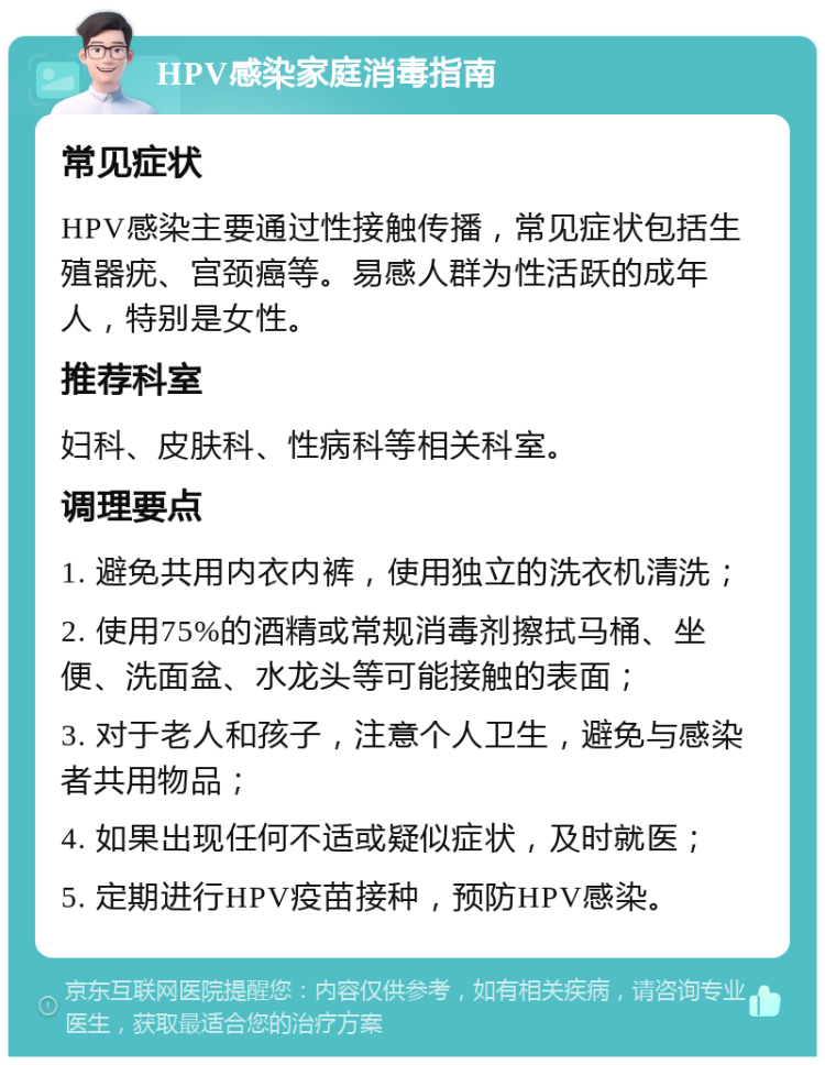 HPV感染家庭消毒指南 常见症状 HPV感染主要通过性接触传播，常见症状包括生殖器疣、宫颈癌等。易感人群为性活跃的成年人，特别是女性。 推荐科室 妇科、皮肤科、性病科等相关科室。 调理要点 1. 避免共用内衣内裤，使用独立的洗衣机清洗； 2. 使用75%的酒精或常规消毒剂擦拭马桶、坐便、洗面盆、水龙头等可能接触的表面； 3. 对于老人和孩子，注意个人卫生，避免与感染者共用物品； 4. 如果出现任何不适或疑似症状，及时就医； 5. 定期进行HPV疫苗接种，预防HPV感染。