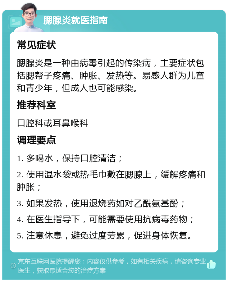 腮腺炎就医指南 常见症状 腮腺炎是一种由病毒引起的传染病，主要症状包括腮帮子疼痛、肿胀、发热等。易感人群为儿童和青少年，但成人也可能感染。 推荐科室 口腔科或耳鼻喉科 调理要点 1. 多喝水，保持口腔清洁； 2. 使用温水袋或热毛巾敷在腮腺上，缓解疼痛和肿胀； 3. 如果发热，使用退烧药如对乙酰氨基酚； 4. 在医生指导下，可能需要使用抗病毒药物； 5. 注意休息，避免过度劳累，促进身体恢复。