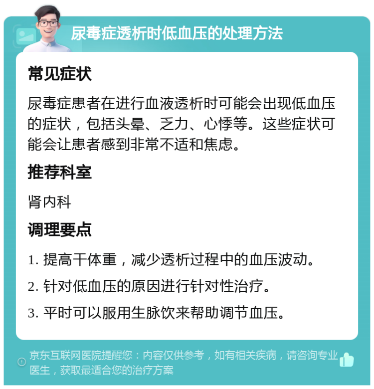 尿毒症透析时低血压的处理方法 常见症状 尿毒症患者在进行血液透析时可能会出现低血压的症状，包括头晕、乏力、心悸等。这些症状可能会让患者感到非常不适和焦虑。 推荐科室 肾内科 调理要点 1. 提高干体重，减少透析过程中的血压波动。 2. 针对低血压的原因进行针对性治疗。 3. 平时可以服用生脉饮来帮助调节血压。