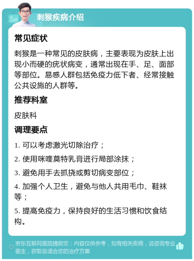 刺猴疾病介绍 常见症状 刺猴是一种常见的皮肤病，主要表现为皮肤上出现小而硬的疣状病变，通常出现在手、足、面部等部位。易感人群包括免疫力低下者、经常接触公共设施的人群等。 推荐科室 皮肤科 调理要点 1. 可以考虑激光切除治疗； 2. 使用咪喹莫特乳膏进行局部涂抹； 3. 避免用手去抓挠或剪切病变部位； 4. 加强个人卫生，避免与他人共用毛巾、鞋袜等； 5. 提高免疫力，保持良好的生活习惯和饮食结构。