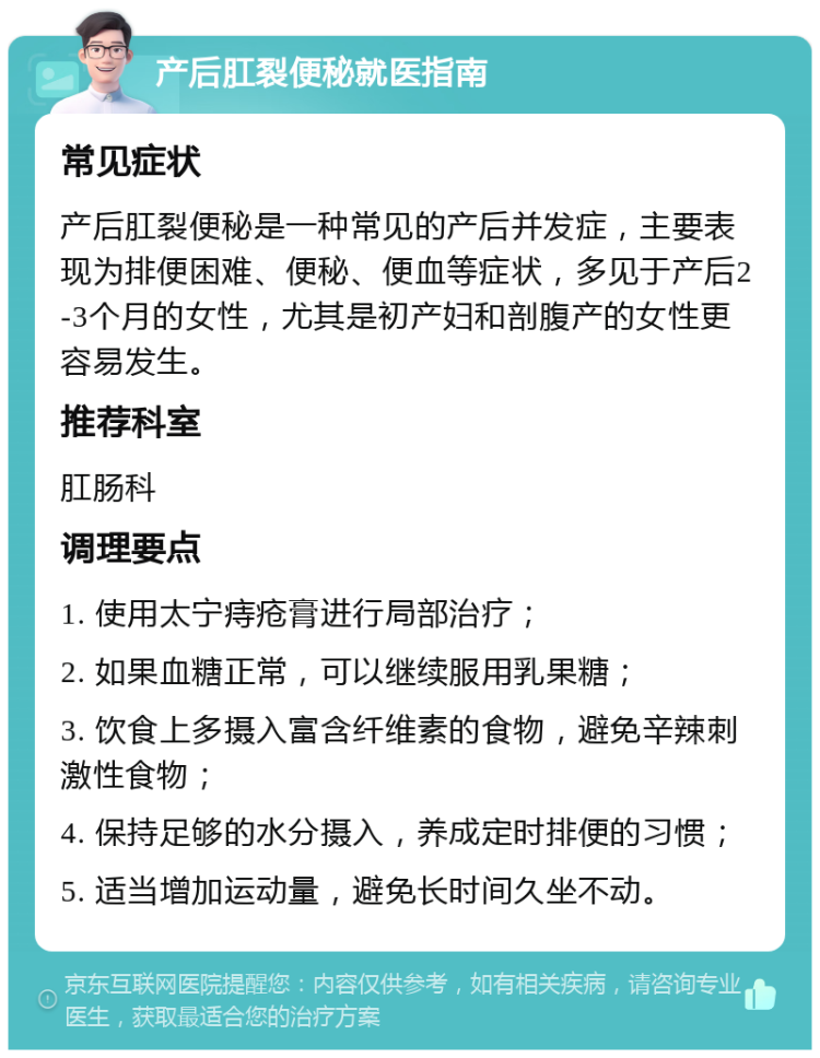 产后肛裂便秘就医指南 常见症状 产后肛裂便秘是一种常见的产后并发症，主要表现为排便困难、便秘、便血等症状，多见于产后2-3个月的女性，尤其是初产妇和剖腹产的女性更容易发生。 推荐科室 肛肠科 调理要点 1. 使用太宁痔疮膏进行局部治疗； 2. 如果血糖正常，可以继续服用乳果糖； 3. 饮食上多摄入富含纤维素的食物，避免辛辣刺激性食物； 4. 保持足够的水分摄入，养成定时排便的习惯； 5. 适当增加运动量，避免长时间久坐不动。