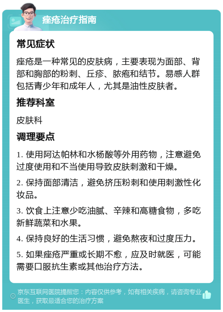 痤疮治疗指南 常见症状 痤疮是一种常见的皮肤病，主要表现为面部、背部和胸部的粉刺、丘疹、脓疱和结节。易感人群包括青少年和成年人，尤其是油性皮肤者。 推荐科室 皮肤科 调理要点 1. 使用阿达帕林和水杨酸等外用药物，注意避免过度使用和不当使用导致皮肤刺激和干燥。 2. 保持面部清洁，避免挤压粉刺和使用刺激性化妆品。 3. 饮食上注意少吃油腻、辛辣和高糖食物，多吃新鲜蔬菜和水果。 4. 保持良好的生活习惯，避免熬夜和过度压力。 5. 如果痤疮严重或长期不愈，应及时就医，可能需要口服抗生素或其他治疗方法。