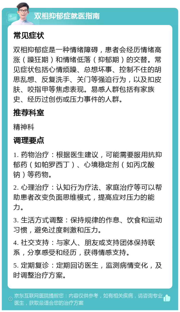 双相抑郁症就医指南 常见症状 双相抑郁症是一种情绪障碍，患者会经历情绪高涨（躁狂期）和情绪低落（抑郁期）的交替。常见症状包括心情烦躁、总想坏事、控制不住的胡思乱想、反复洗手、关门等强迫行为，以及扣皮肤、咬指甲等焦虑表现。易感人群包括有家族史、经历过创伤或压力事件的人群。 推荐科室 精神科 调理要点 1. 药物治疗：根据医生建议，可能需要服用抗抑郁药（如帕罗西丁）、心境稳定剂（如丙戊酸钠）等药物。 2. 心理治疗：认知行为疗法、家庭治疗等可以帮助患者改变负面思维模式，提高应对压力的能力。 3. 生活方式调整：保持规律的作息、饮食和运动习惯，避免过度刺激和压力。 4. 社交支持：与家人、朋友或支持团体保持联系，分享感受和经历，获得情感支持。 5. 定期复诊：定期回访医生，监测病情变化，及时调整治疗方案。