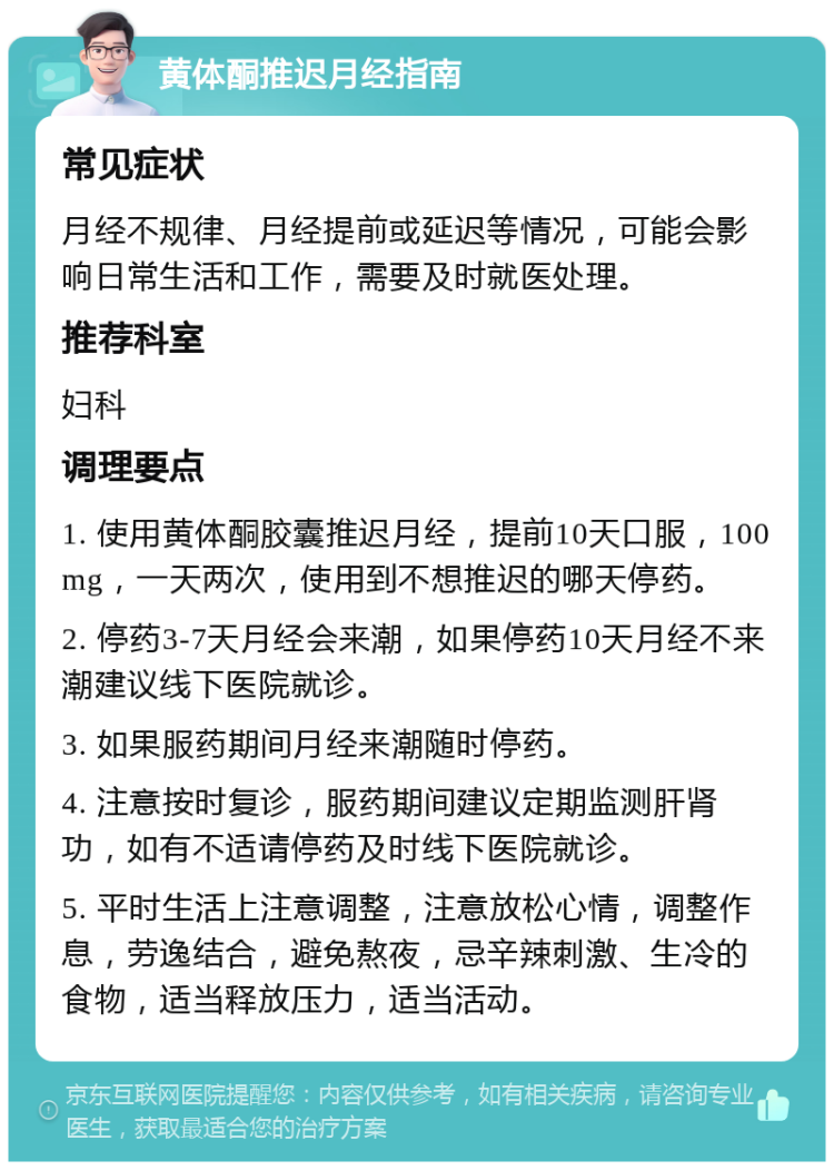 黄体酮推迟月经指南 常见症状 月经不规律、月经提前或延迟等情况，可能会影响日常生活和工作，需要及时就医处理。 推荐科室 妇科 调理要点 1. 使用黄体酮胶囊推迟月经，提前10天口服，100mg，一天两次，使用到不想推迟的哪天停药。 2. 停药3-7天月经会来潮，如果停药10天月经不来潮建议线下医院就诊。 3. 如果服药期间月经来潮随时停药。 4. 注意按时复诊，服药期间建议定期监测肝肾功，如有不适请停药及时线下医院就诊。 5. 平时生活上注意调整，注意放松心情，调整作息，劳逸结合，避免熬夜，忌辛辣刺激、生冷的食物，适当释放压力，适当活动。