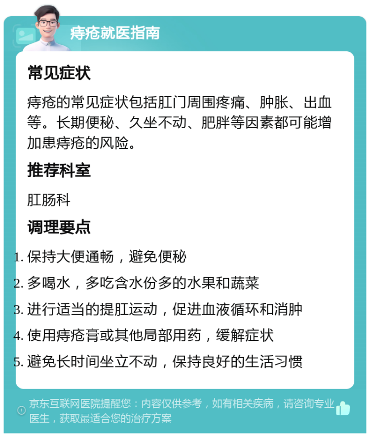 痔疮就医指南 常见症状 痔疮的常见症状包括肛门周围疼痛、肿胀、出血等。长期便秘、久坐不动、肥胖等因素都可能增加患痔疮的风险。 推荐科室 肛肠科 调理要点 保持大便通畅，避免便秘 多喝水，多吃含水份多的水果和蔬菜 进行适当的提肛运动，促进血液循环和消肿 使用痔疮膏或其他局部用药，缓解症状 避免长时间坐立不动，保持良好的生活习惯