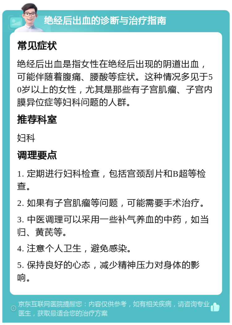 绝经后出血的诊断与治疗指南 常见症状 绝经后出血是指女性在绝经后出现的阴道出血，可能伴随着腹痛、腰酸等症状。这种情况多见于50岁以上的女性，尤其是那些有子宫肌瘤、子宫内膜异位症等妇科问题的人群。 推荐科室 妇科 调理要点 1. 定期进行妇科检查，包括宫颈刮片和B超等检查。 2. 如果有子宫肌瘤等问题，可能需要手术治疗。 3. 中医调理可以采用一些补气养血的中药，如当归、黄芪等。 4. 注意个人卫生，避免感染。 5. 保持良好的心态，减少精神压力对身体的影响。