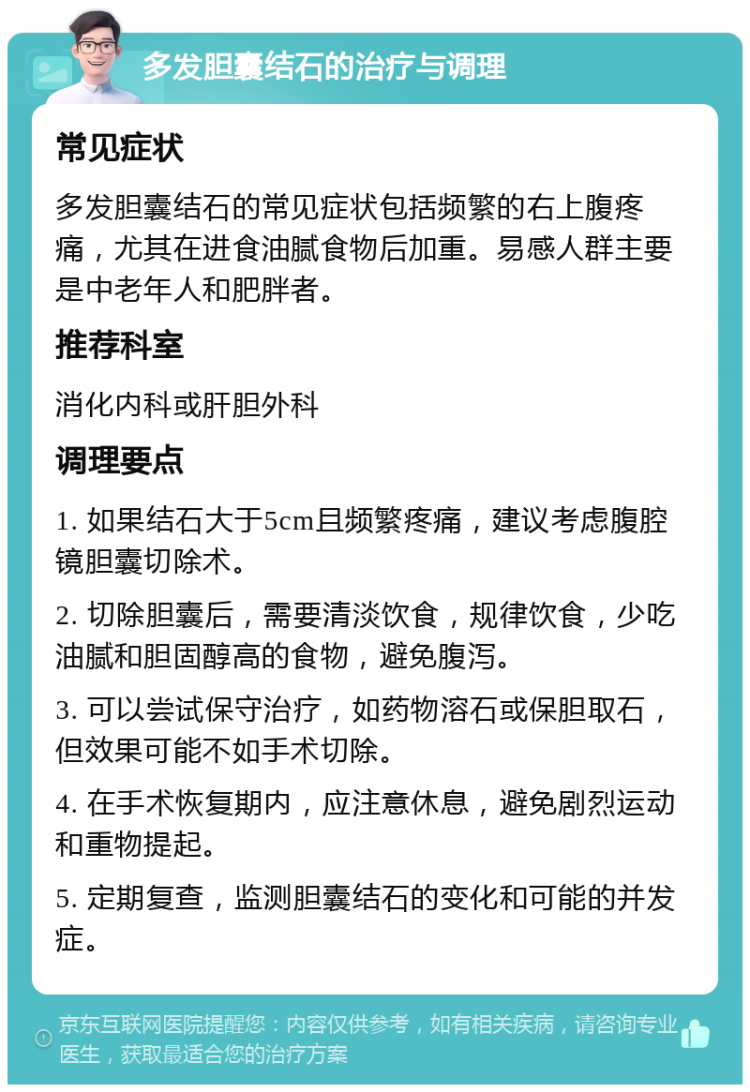 多发胆囊结石的治疗与调理 常见症状 多发胆囊结石的常见症状包括频繁的右上腹疼痛，尤其在进食油腻食物后加重。易感人群主要是中老年人和肥胖者。 推荐科室 消化内科或肝胆外科 调理要点 1. 如果结石大于5cm且频繁疼痛，建议考虑腹腔镜胆囊切除术。 2. 切除胆囊后，需要清淡饮食，规律饮食，少吃油腻和胆固醇高的食物，避免腹泻。 3. 可以尝试保守治疗，如药物溶石或保胆取石，但效果可能不如手术切除。 4. 在手术恢复期内，应注意休息，避免剧烈运动和重物提起。 5. 定期复查，监测胆囊结石的变化和可能的并发症。