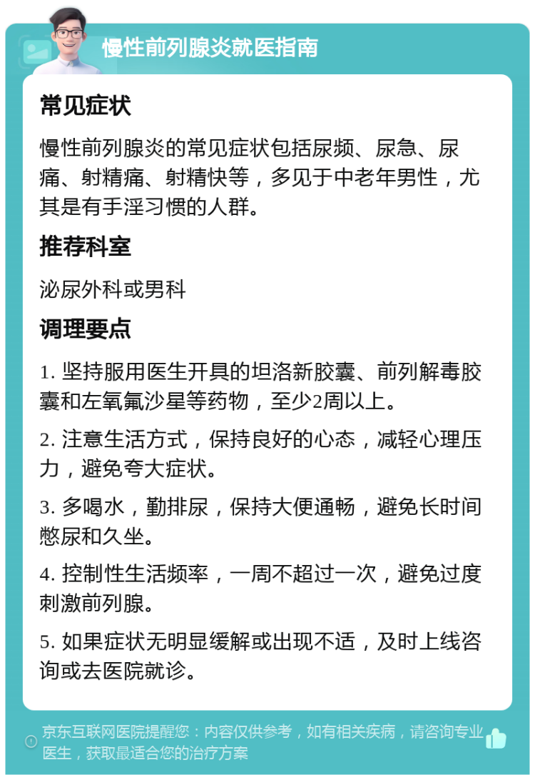 慢性前列腺炎就医指南 常见症状 慢性前列腺炎的常见症状包括尿频、尿急、尿痛、射精痛、射精快等，多见于中老年男性，尤其是有手淫习惯的人群。 推荐科室 泌尿外科或男科 调理要点 1. 坚持服用医生开具的坦洛新胶囊、前列解毒胶囊和左氧氟沙星等药物，至少2周以上。 2. 注意生活方式，保持良好的心态，减轻心理压力，避免夸大症状。 3. 多喝水，勤排尿，保持大便通畅，避免长时间憋尿和久坐。 4. 控制性生活频率，一周不超过一次，避免过度刺激前列腺。 5. 如果症状无明显缓解或出现不适，及时上线咨询或去医院就诊。