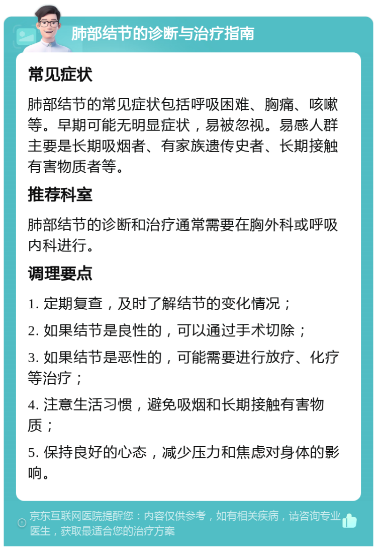 肺部结节的诊断与治疗指南 常见症状 肺部结节的常见症状包括呼吸困难、胸痛、咳嗽等。早期可能无明显症状，易被忽视。易感人群主要是长期吸烟者、有家族遗传史者、长期接触有害物质者等。 推荐科室 肺部结节的诊断和治疗通常需要在胸外科或呼吸内科进行。 调理要点 1. 定期复查，及时了解结节的变化情况； 2. 如果结节是良性的，可以通过手术切除； 3. 如果结节是恶性的，可能需要进行放疗、化疗等治疗； 4. 注意生活习惯，避免吸烟和长期接触有害物质； 5. 保持良好的心态，减少压力和焦虑对身体的影响。