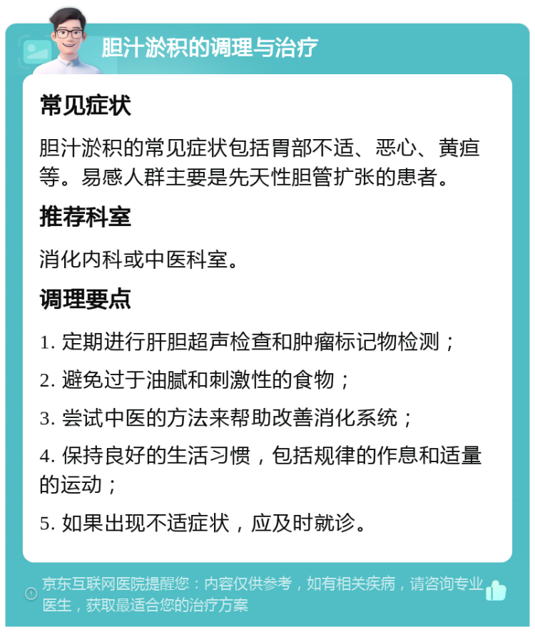 胆汁淤积的调理与治疗 常见症状 胆汁淤积的常见症状包括胃部不适、恶心、黄疸等。易感人群主要是先天性胆管扩张的患者。 推荐科室 消化内科或中医科室。 调理要点 1. 定期进行肝胆超声检查和肿瘤标记物检测； 2. 避免过于油腻和刺激性的食物； 3. 尝试中医的方法来帮助改善消化系统； 4. 保持良好的生活习惯，包括规律的作息和适量的运动； 5. 如果出现不适症状，应及时就诊。