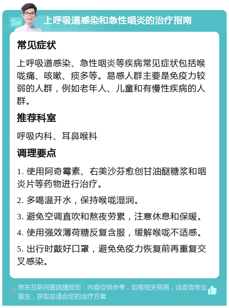 上呼吸道感染和急性咽炎的治疗指南 常见症状 上呼吸道感染、急性咽炎等疾病常见症状包括喉咙痛、咳嗽、痰多等。易感人群主要是免疫力较弱的人群，例如老年人、儿童和有慢性疾病的人群。 推荐科室 呼吸内科、耳鼻喉科 调理要点 1. 使用阿奇霉素、右美沙芬愈创甘油醚糖浆和咽炎片等药物进行治疗。 2. 多喝温开水，保持喉咙湿润。 3. 避免空调直吹和熬夜劳累，注意休息和保暖。 4. 使用强效薄荷糖反复含服，缓解喉咙不适感。 5. 出行时戴好口罩，避免免疫力恢复前再重复交叉感染。