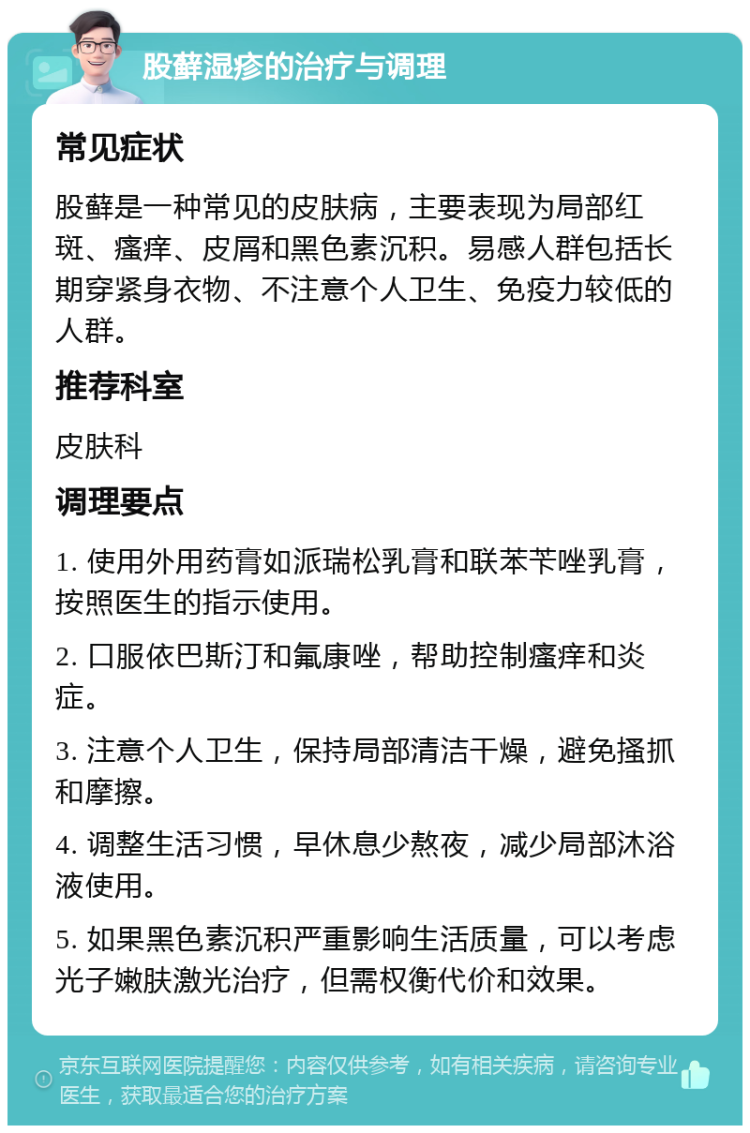 股藓湿疹的治疗与调理 常见症状 股藓是一种常见的皮肤病，主要表现为局部红斑、瘙痒、皮屑和黑色素沉积。易感人群包括长期穿紧身衣物、不注意个人卫生、免疫力较低的人群。 推荐科室 皮肤科 调理要点 1. 使用外用药膏如派瑞松乳膏和联苯苄唑乳膏，按照医生的指示使用。 2. 口服依巴斯汀和氟康唑，帮助控制瘙痒和炎症。 3. 注意个人卫生，保持局部清洁干燥，避免搔抓和摩擦。 4. 调整生活习惯，早休息少熬夜，减少局部沐浴液使用。 5. 如果黑色素沉积严重影响生活质量，可以考虑光子嫩肤激光治疗，但需权衡代价和效果。