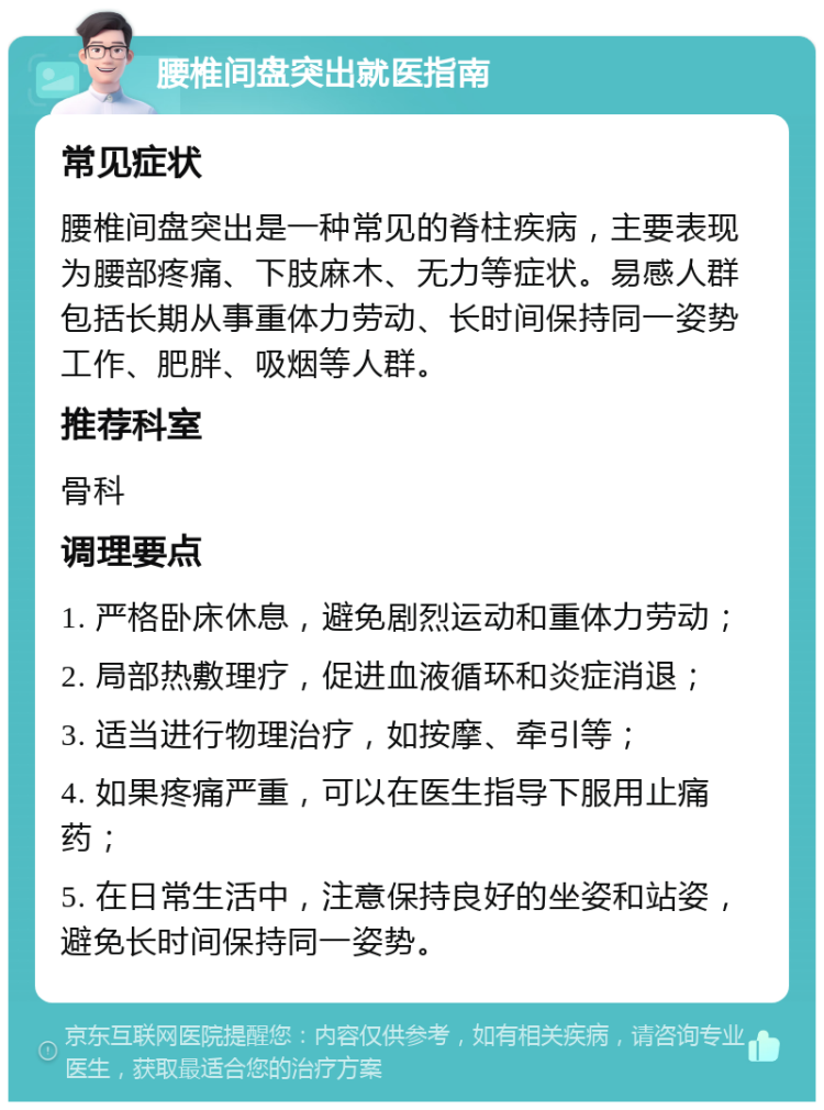 腰椎间盘突出就医指南 常见症状 腰椎间盘突出是一种常见的脊柱疾病，主要表现为腰部疼痛、下肢麻木、无力等症状。易感人群包括长期从事重体力劳动、长时间保持同一姿势工作、肥胖、吸烟等人群。 推荐科室 骨科 调理要点 1. 严格卧床休息，避免剧烈运动和重体力劳动； 2. 局部热敷理疗，促进血液循环和炎症消退； 3. 适当进行物理治疗，如按摩、牵引等； 4. 如果疼痛严重，可以在医生指导下服用止痛药； 5. 在日常生活中，注意保持良好的坐姿和站姿，避免长时间保持同一姿势。