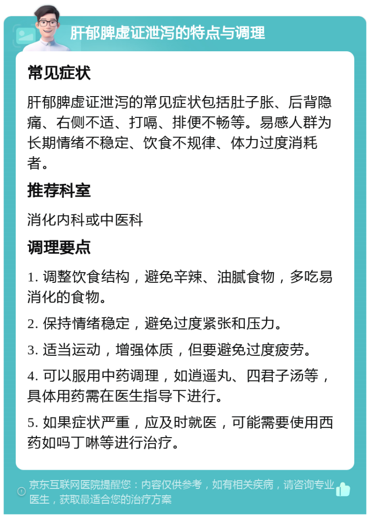 肝郁脾虚证泄泻的特点与调理 常见症状 肝郁脾虚证泄泻的常见症状包括肚子胀、后背隐痛、右侧不适、打嗝、排便不畅等。易感人群为长期情绪不稳定、饮食不规律、体力过度消耗者。 推荐科室 消化内科或中医科 调理要点 1. 调整饮食结构，避免辛辣、油腻食物，多吃易消化的食物。 2. 保持情绪稳定，避免过度紧张和压力。 3. 适当运动，增强体质，但要避免过度疲劳。 4. 可以服用中药调理，如逍遥丸、四君子汤等，具体用药需在医生指导下进行。 5. 如果症状严重，应及时就医，可能需要使用西药如吗丁啉等进行治疗。