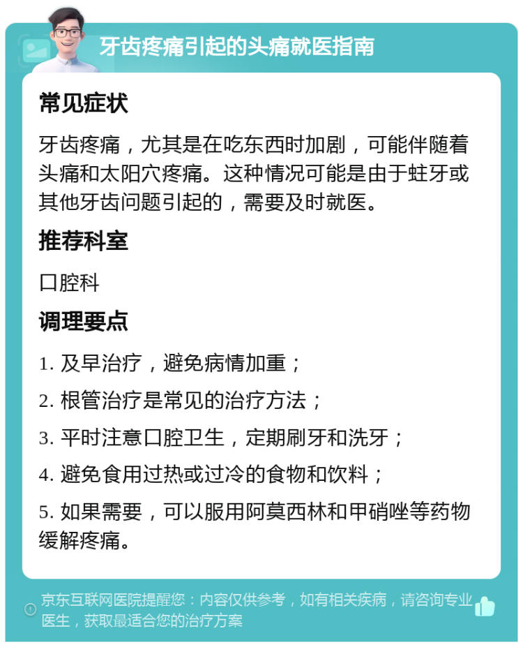 牙齿疼痛引起的头痛就医指南 常见症状 牙齿疼痛，尤其是在吃东西时加剧，可能伴随着头痛和太阳穴疼痛。这种情况可能是由于蛀牙或其他牙齿问题引起的，需要及时就医。 推荐科室 口腔科 调理要点 1. 及早治疗，避免病情加重； 2. 根管治疗是常见的治疗方法； 3. 平时注意口腔卫生，定期刷牙和洗牙； 4. 避免食用过热或过冷的食物和饮料； 5. 如果需要，可以服用阿莫西林和甲硝唑等药物缓解疼痛。