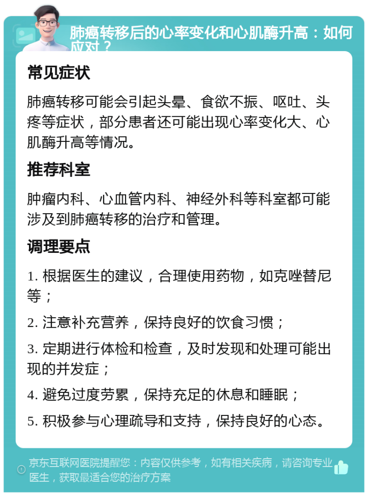 肺癌转移后的心率变化和心肌酶升高：如何应对？ 常见症状 肺癌转移可能会引起头晕、食欲不振、呕吐、头疼等症状，部分患者还可能出现心率变化大、心肌酶升高等情况。 推荐科室 肿瘤内科、心血管内科、神经外科等科室都可能涉及到肺癌转移的治疗和管理。 调理要点 1. 根据医生的建议，合理使用药物，如克唑替尼等； 2. 注意补充营养，保持良好的饮食习惯； 3. 定期进行体检和检查，及时发现和处理可能出现的并发症； 4. 避免过度劳累，保持充足的休息和睡眠； 5. 积极参与心理疏导和支持，保持良好的心态。