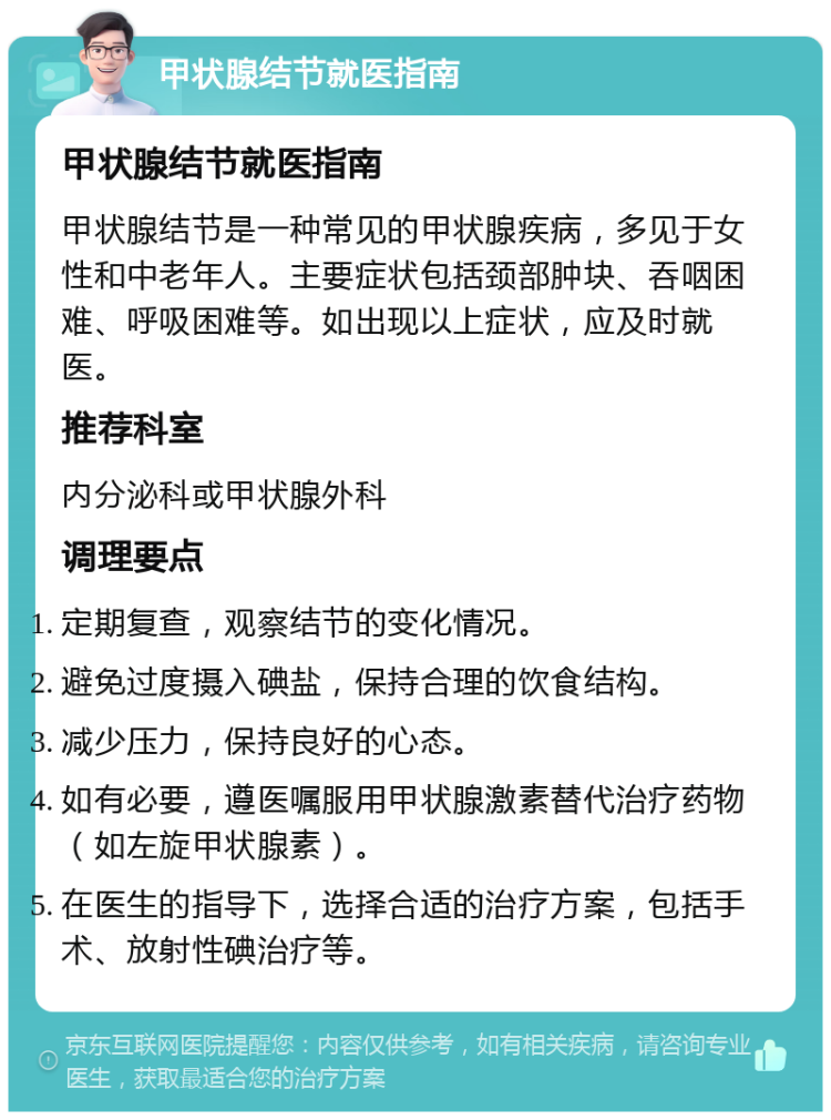 甲状腺结节就医指南 甲状腺结节就医指南 甲状腺结节是一种常见的甲状腺疾病，多见于女性和中老年人。主要症状包括颈部肿块、吞咽困难、呼吸困难等。如出现以上症状，应及时就医。 推荐科室 内分泌科或甲状腺外科 调理要点 定期复查，观察结节的变化情况。 避免过度摄入碘盐，保持合理的饮食结构。 减少压力，保持良好的心态。 如有必要，遵医嘱服用甲状腺激素替代治疗药物（如左旋甲状腺素）。 在医生的指导下，选择合适的治疗方案，包括手术、放射性碘治疗等。