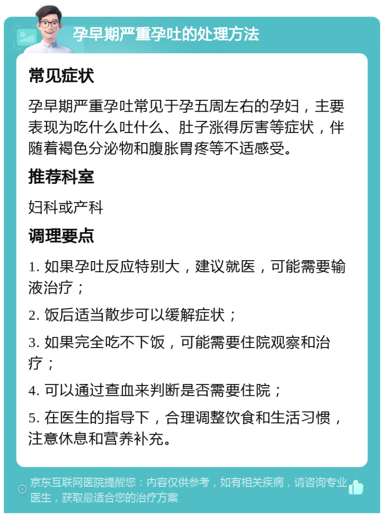 孕早期严重孕吐的处理方法 常见症状 孕早期严重孕吐常见于孕五周左右的孕妇，主要表现为吃什么吐什么、肚子涨得厉害等症状，伴随着褐色分泌物和腹胀胃疼等不适感受。 推荐科室 妇科或产科 调理要点 1. 如果孕吐反应特别大，建议就医，可能需要输液治疗； 2. 饭后适当散步可以缓解症状； 3. 如果完全吃不下饭，可能需要住院观察和治疗； 4. 可以通过查血来判断是否需要住院； 5. 在医生的指导下，合理调整饮食和生活习惯，注意休息和营养补充。