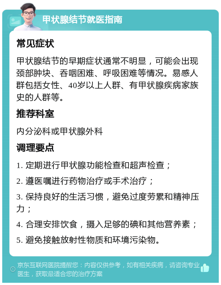 甲状腺结节就医指南 常见症状 甲状腺结节的早期症状通常不明显，可能会出现颈部肿块、吞咽困难、呼吸困难等情况。易感人群包括女性、40岁以上人群、有甲状腺疾病家族史的人群等。 推荐科室 内分泌科或甲状腺外科 调理要点 1. 定期进行甲状腺功能检查和超声检查； 2. 遵医嘱进行药物治疗或手术治疗； 3. 保持良好的生活习惯，避免过度劳累和精神压力； 4. 合理安排饮食，摄入足够的碘和其他营养素； 5. 避免接触放射性物质和环境污染物。