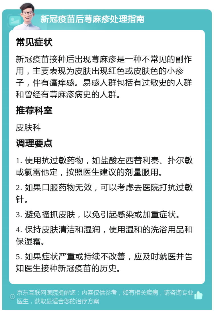 新冠疫苗后荨麻疹处理指南 常见症状 新冠疫苗接种后出现荨麻疹是一种不常见的副作用，主要表现为皮肤出现红色或皮肤色的小疹子，伴有瘙痒感。易感人群包括有过敏史的人群和曾经有荨麻疹病史的人群。 推荐科室 皮肤科 调理要点 1. 使用抗过敏药物，如盐酸左西替利秦、扑尔敏或氯雷他定，按照医生建议的剂量服用。 2. 如果口服药物无效，可以考虑去医院打抗过敏针。 3. 避免搔抓皮肤，以免引起感染或加重症状。 4. 保持皮肤清洁和湿润，使用温和的洗浴用品和保湿霜。 5. 如果症状严重或持续不改善，应及时就医并告知医生接种新冠疫苗的历史。