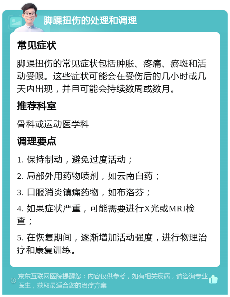 脚踝扭伤的处理和调理 常见症状 脚踝扭伤的常见症状包括肿胀、疼痛、瘀斑和活动受限。这些症状可能会在受伤后的几小时或几天内出现，并且可能会持续数周或数月。 推荐科室 骨科或运动医学科 调理要点 1. 保持制动，避免过度活动； 2. 局部外用药物喷剂，如云南白药； 3. 口服消炎镇痛药物，如布洛芬； 4. 如果症状严重，可能需要进行X光或MRI检查； 5. 在恢复期间，逐渐增加活动强度，进行物理治疗和康复训练。