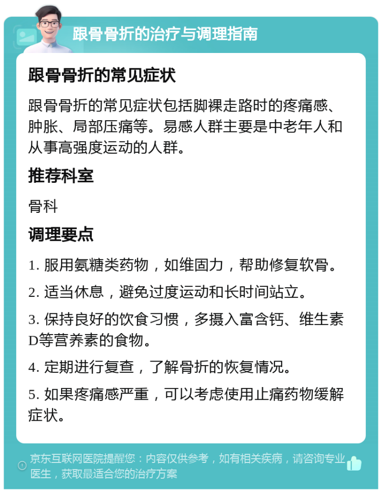 跟骨骨折的治疗与调理指南 跟骨骨折的常见症状 跟骨骨折的常见症状包括脚裸走路时的疼痛感、肿胀、局部压痛等。易感人群主要是中老年人和从事高强度运动的人群。 推荐科室 骨科 调理要点 1. 服用氨糖类药物，如维固力，帮助修复软骨。 2. 适当休息，避免过度运动和长时间站立。 3. 保持良好的饮食习惯，多摄入富含钙、维生素D等营养素的食物。 4. 定期进行复查，了解骨折的恢复情况。 5. 如果疼痛感严重，可以考虑使用止痛药物缓解症状。