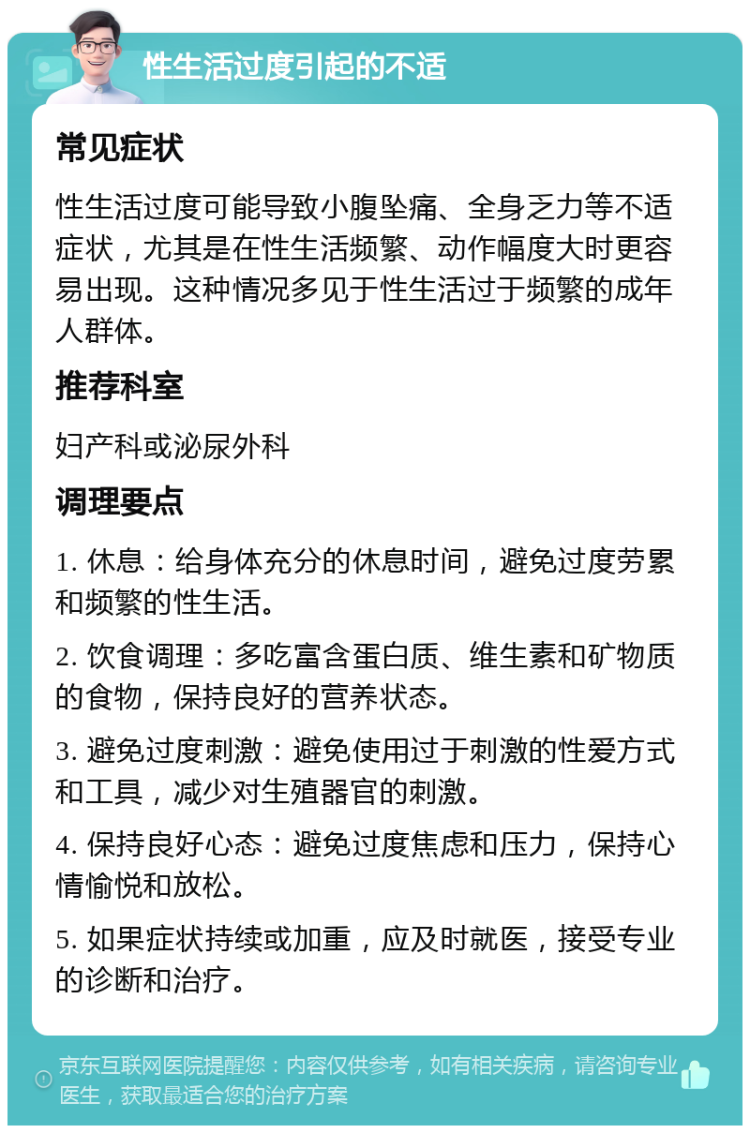 性生活过度引起的不适 常见症状 性生活过度可能导致小腹坠痛、全身乏力等不适症状，尤其是在性生活频繁、动作幅度大时更容易出现。这种情况多见于性生活过于频繁的成年人群体。 推荐科室 妇产科或泌尿外科 调理要点 1. 休息：给身体充分的休息时间，避免过度劳累和频繁的性生活。 2. 饮食调理：多吃富含蛋白质、维生素和矿物质的食物，保持良好的营养状态。 3. 避免过度刺激：避免使用过于刺激的性爱方式和工具，减少对生殖器官的刺激。 4. 保持良好心态：避免过度焦虑和压力，保持心情愉悦和放松。 5. 如果症状持续或加重，应及时就医，接受专业的诊断和治疗。