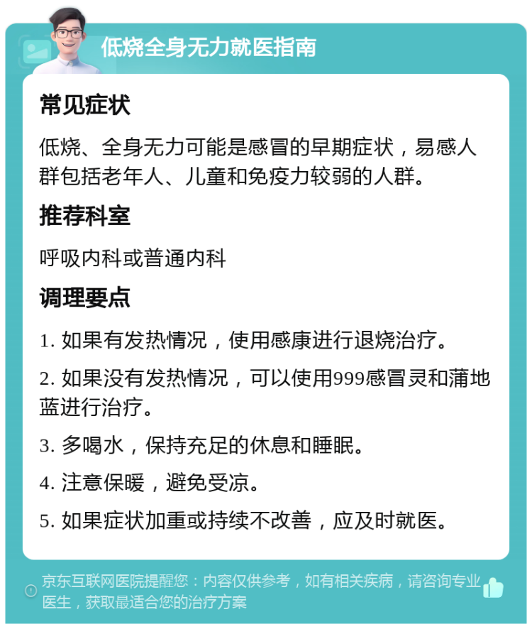 低烧全身无力就医指南 常见症状 低烧、全身无力可能是感冒的早期症状，易感人群包括老年人、儿童和免疫力较弱的人群。 推荐科室 呼吸内科或普通内科 调理要点 1. 如果有发热情况，使用感康进行退烧治疗。 2. 如果没有发热情况，可以使用999感冒灵和蒲地蓝进行治疗。 3. 多喝水，保持充足的休息和睡眠。 4. 注意保暖，避免受凉。 5. 如果症状加重或持续不改善，应及时就医。