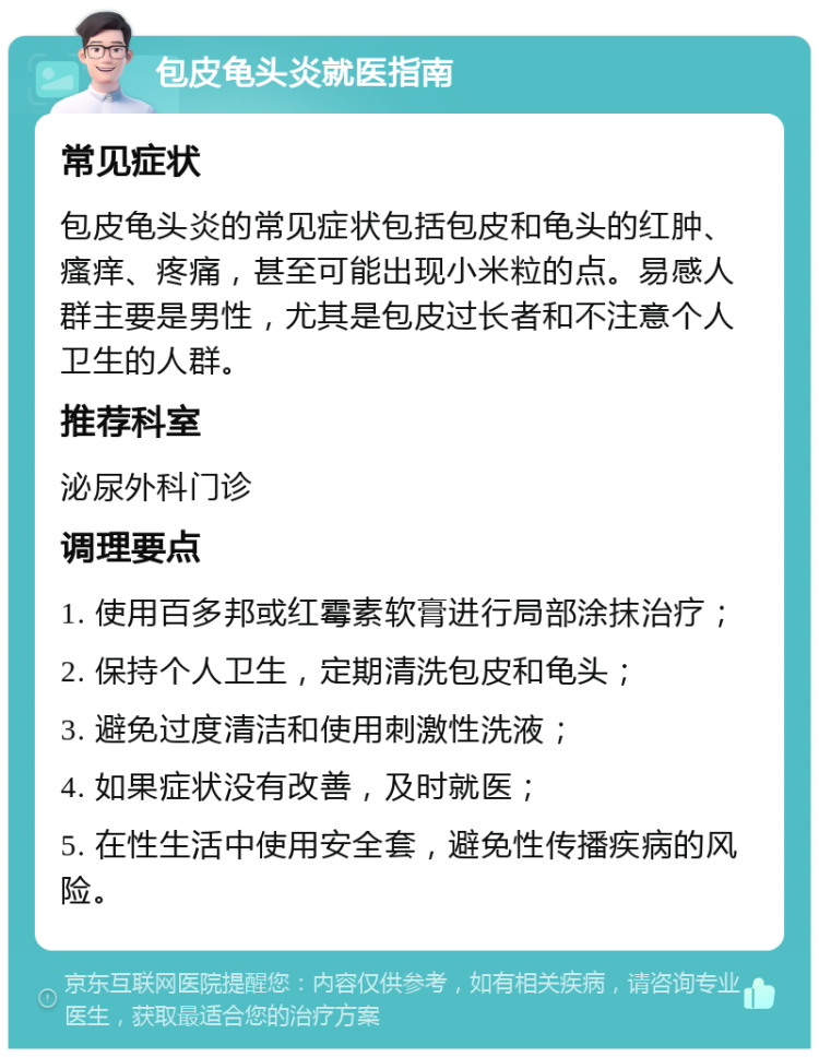 包皮龟头炎就医指南 常见症状 包皮龟头炎的常见症状包括包皮和龟头的红肿、瘙痒、疼痛，甚至可能出现小米粒的点。易感人群主要是男性，尤其是包皮过长者和不注意个人卫生的人群。 推荐科室 泌尿外科门诊 调理要点 1. 使用百多邦或红霉素软膏进行局部涂抹治疗； 2. 保持个人卫生，定期清洗包皮和龟头； 3. 避免过度清洁和使用刺激性洗液； 4. 如果症状没有改善，及时就医； 5. 在性生活中使用安全套，避免性传播疾病的风险。