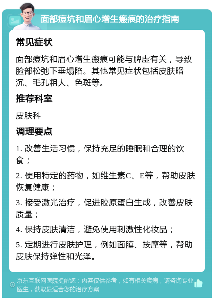 面部痘坑和眉心增生瘢痕的治疗指南 常见症状 面部痘坑和眉心增生瘢痕可能与脾虚有关，导致脸部松弛下垂塌陷。其他常见症状包括皮肤暗沉、毛孔粗大、色斑等。 推荐科室 皮肤科 调理要点 1. 改善生活习惯，保持充足的睡眠和合理的饮食； 2. 使用特定的药物，如维生素C、E等，帮助皮肤恢复健康； 3. 接受激光治疗，促进胶原蛋白生成，改善皮肤质量； 4. 保持皮肤清洁，避免使用刺激性化妆品； 5. 定期进行皮肤护理，例如面膜、按摩等，帮助皮肤保持弹性和光泽。