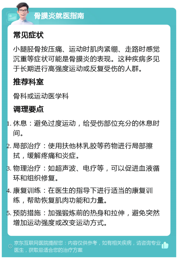 骨膜炎就医指南 常见症状 小腿胫骨按压痛、运动时肌肉紧绷、走路时感觉沉重等症状可能是骨膜炎的表现。这种疾病多见于长期进行高强度运动或反复受伤的人群。 推荐科室 骨科或运动医学科 调理要点 休息：避免过度运动，给受伤部位充分的休息时间。 局部治疗：使用扶他林乳胶等药物进行局部擦拭，缓解疼痛和炎症。 物理治疗：如超声波、电疗等，可以促进血液循环和组织修复。 康复训练：在医生的指导下进行适当的康复训练，帮助恢复肌肉功能和力量。 预防措施：加强锻炼前的热身和拉伸，避免突然增加运动强度或改变运动方式。