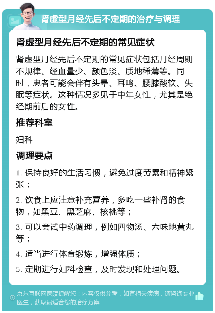 肾虚型月经先后不定期的治疗与调理 肾虚型月经先后不定期的常见症状 肾虚型月经先后不定期的常见症状包括月经周期不规律、经血量少、颜色淡、质地稀薄等。同时，患者可能会伴有头晕、耳鸣、腰膝酸软、失眠等症状。这种情况多见于中年女性，尤其是绝经期前后的女性。 推荐科室 妇科 调理要点 1. 保持良好的生活习惯，避免过度劳累和精神紧张； 2. 饮食上应注意补充营养，多吃一些补肾的食物，如黑豆、黑芝麻、核桃等； 3. 可以尝试中药调理，例如四物汤、六味地黄丸等； 4. 适当进行体育锻炼，增强体质； 5. 定期进行妇科检查，及时发现和处理问题。