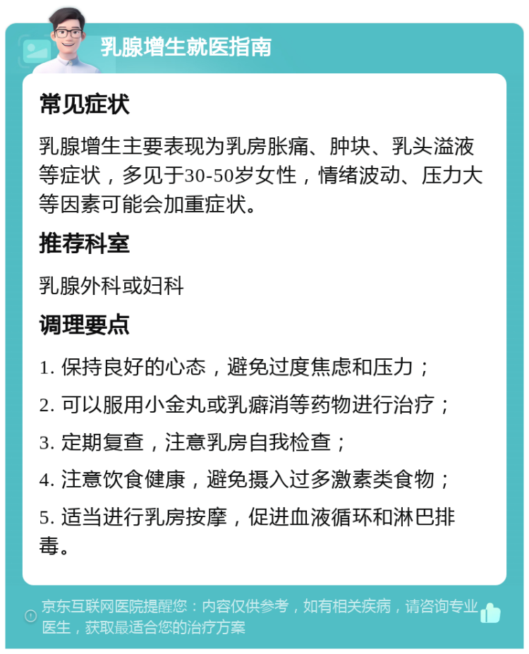 乳腺增生就医指南 常见症状 乳腺增生主要表现为乳房胀痛、肿块、乳头溢液等症状，多见于30-50岁女性，情绪波动、压力大等因素可能会加重症状。 推荐科室 乳腺外科或妇科 调理要点 1. 保持良好的心态，避免过度焦虑和压力； 2. 可以服用小金丸或乳癖消等药物进行治疗； 3. 定期复查，注意乳房自我检查； 4. 注意饮食健康，避免摄入过多激素类食物； 5. 适当进行乳房按摩，促进血液循环和淋巴排毒。