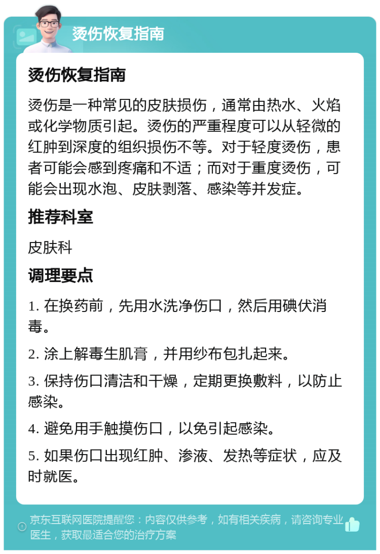 烫伤恢复指南 烫伤恢复指南 烫伤是一种常见的皮肤损伤，通常由热水、火焰或化学物质引起。烫伤的严重程度可以从轻微的红肿到深度的组织损伤不等。对于轻度烫伤，患者可能会感到疼痛和不适；而对于重度烫伤，可能会出现水泡、皮肤剥落、感染等并发症。 推荐科室 皮肤科 调理要点 1. 在换药前，先用水洗净伤口，然后用碘伏消毒。 2. 涂上解毒生肌膏，并用纱布包扎起来。 3. 保持伤口清洁和干燥，定期更换敷料，以防止感染。 4. 避免用手触摸伤口，以免引起感染。 5. 如果伤口出现红肿、渗液、发热等症状，应及时就医。