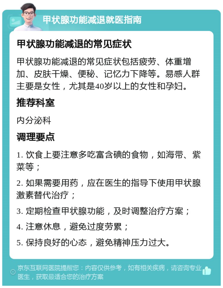 甲状腺功能减退就医指南 甲状腺功能减退的常见症状 甲状腺功能减退的常见症状包括疲劳、体重增加、皮肤干燥、便秘、记忆力下降等。易感人群主要是女性，尤其是40岁以上的女性和孕妇。 推荐科室 内分泌科 调理要点 1. 饮食上要注意多吃富含碘的食物，如海带、紫菜等； 2. 如果需要用药，应在医生的指导下使用甲状腺激素替代治疗； 3. 定期检查甲状腺功能，及时调整治疗方案； 4. 注意休息，避免过度劳累； 5. 保持良好的心态，避免精神压力过大。