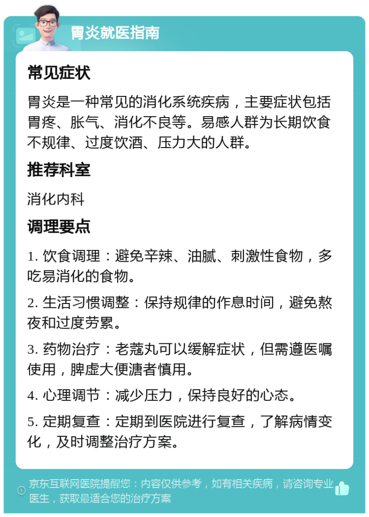 胃炎就医指南 常见症状 胃炎是一种常见的消化系统疾病，主要症状包括胃疼、胀气、消化不良等。易感人群为长期饮食不规律、过度饮酒、压力大的人群。 推荐科室 消化内科 调理要点 1. 饮食调理：避免辛辣、油腻、刺激性食物，多吃易消化的食物。 2. 生活习惯调整：保持规律的作息时间，避免熬夜和过度劳累。 3. 药物治疗：老蔻丸可以缓解症状，但需遵医嘱使用，脾虚大便溏者慎用。 4. 心理调节：减少压力，保持良好的心态。 5. 定期复查：定期到医院进行复查，了解病情变化，及时调整治疗方案。