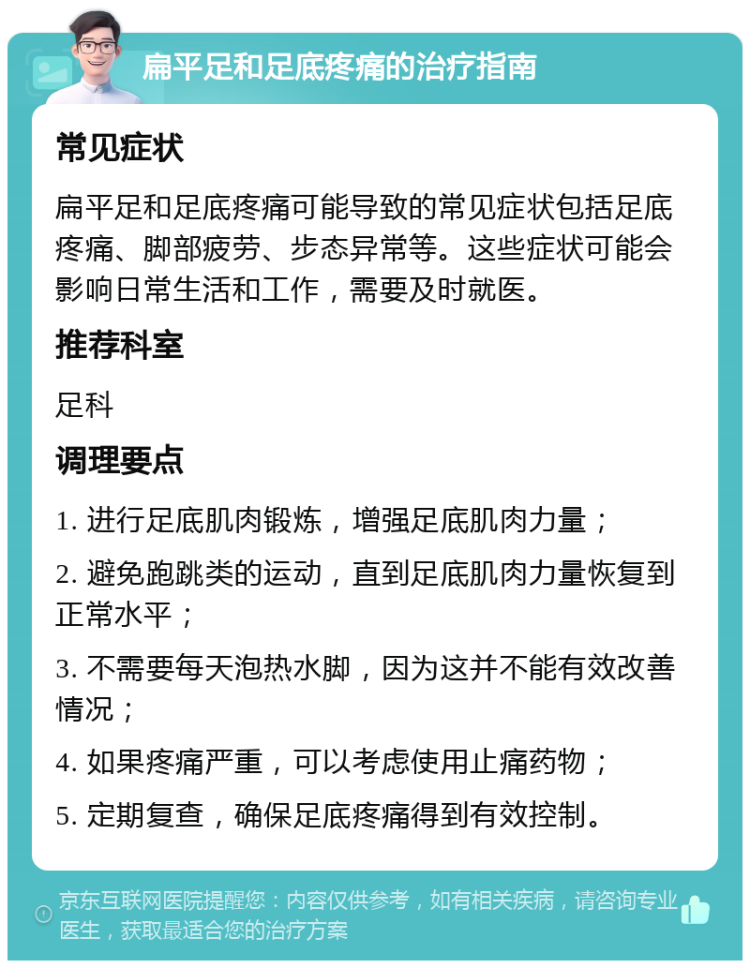 扁平足和足底疼痛的治疗指南 常见症状 扁平足和足底疼痛可能导致的常见症状包括足底疼痛、脚部疲劳、步态异常等。这些症状可能会影响日常生活和工作，需要及时就医。 推荐科室 足科 调理要点 1. 进行足底肌肉锻炼，增强足底肌肉力量； 2. 避免跑跳类的运动，直到足底肌肉力量恢复到正常水平； 3. 不需要每天泡热水脚，因为这并不能有效改善情况； 4. 如果疼痛严重，可以考虑使用止痛药物； 5. 定期复查，确保足底疼痛得到有效控制。