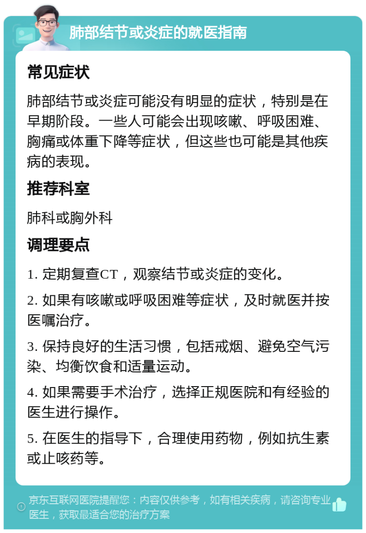 肺部结节或炎症的就医指南 常见症状 肺部结节或炎症可能没有明显的症状，特别是在早期阶段。一些人可能会出现咳嗽、呼吸困难、胸痛或体重下降等症状，但这些也可能是其他疾病的表现。 推荐科室 肺科或胸外科 调理要点 1. 定期复查CT，观察结节或炎症的变化。 2. 如果有咳嗽或呼吸困难等症状，及时就医并按医嘱治疗。 3. 保持良好的生活习惯，包括戒烟、避免空气污染、均衡饮食和适量运动。 4. 如果需要手术治疗，选择正规医院和有经验的医生进行操作。 5. 在医生的指导下，合理使用药物，例如抗生素或止咳药等。