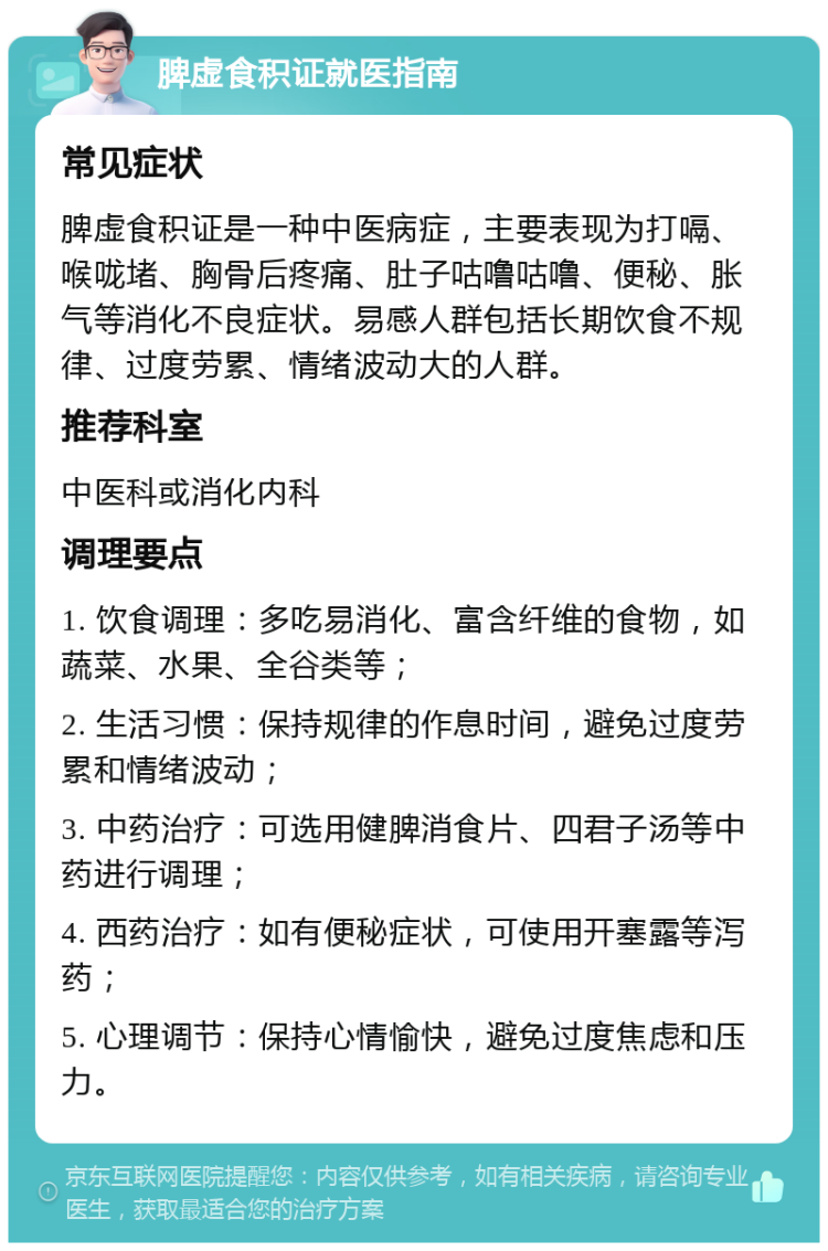 脾虚食积证就医指南 常见症状 脾虚食积证是一种中医病症，主要表现为打嗝、喉咙堵、胸骨后疼痛、肚子咕噜咕噜、便秘、胀气等消化不良症状。易感人群包括长期饮食不规律、过度劳累、情绪波动大的人群。 推荐科室 中医科或消化内科 调理要点 1. 饮食调理：多吃易消化、富含纤维的食物，如蔬菜、水果、全谷类等； 2. 生活习惯：保持规律的作息时间，避免过度劳累和情绪波动； 3. 中药治疗：可选用健脾消食片、四君子汤等中药进行调理； 4. 西药治疗：如有便秘症状，可使用开塞露等泻药； 5. 心理调节：保持心情愉快，避免过度焦虑和压力。